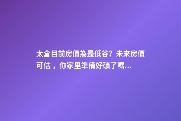 太倉目前房價為最低谷？未來房價可估，你家里準備好礦了嗎？